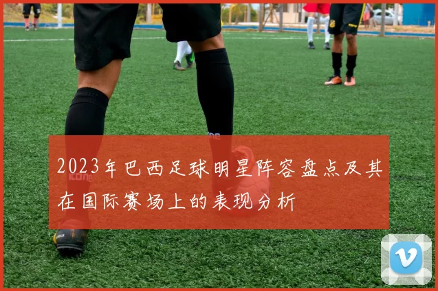 2023年巴西足球明星阵容盘点及其在国际赛场上的表现分析