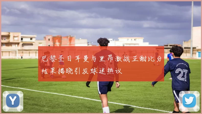巴黎圣日耳曼与里昂激战正酣比分结果揭晓引发球迷热议
