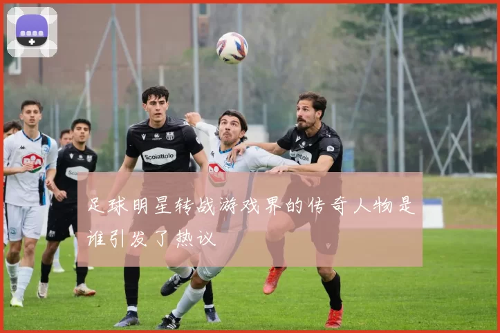 足球明星转战游戏界的传奇人物是谁引发了热议