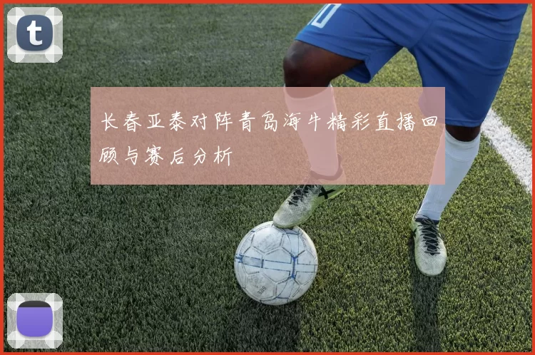 长春亚泰对阵青岛海牛精彩直播回顾与赛后分析
