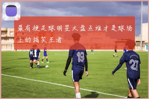 最有梗足球明星大盘点谁才是球场上的搞笑王者