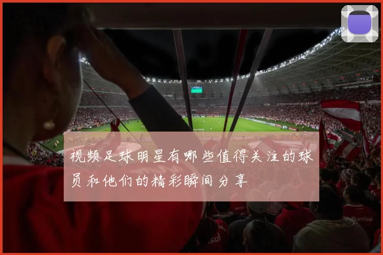 视频足球明星有哪些值得关注的球员和他们的精彩瞬间分享