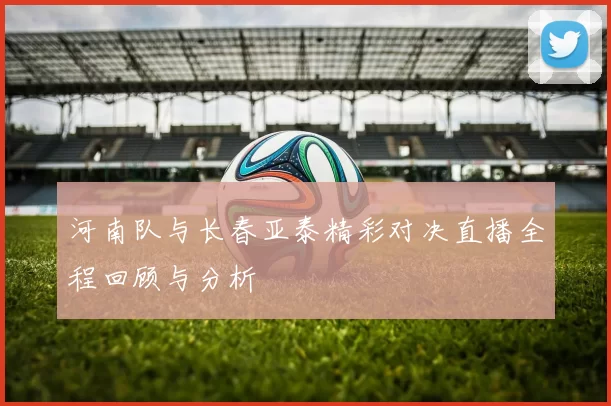 河南队与长春亚泰精彩对决直播全程回顾与分析