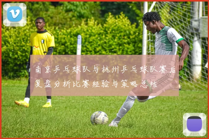 南京乒乓球队与杭州乒乓球队赛后复盘分析比赛经验与策略总结