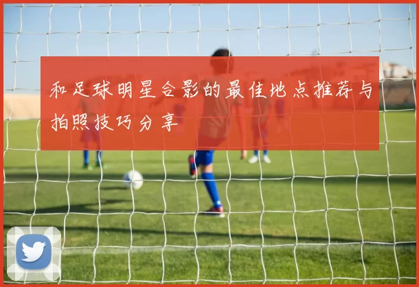和足球明星合影的最佳地点推荐与拍照技巧分享