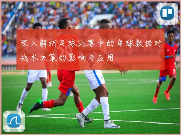 深入解析足球比赛中的角球数据对战术决策的影响与应用