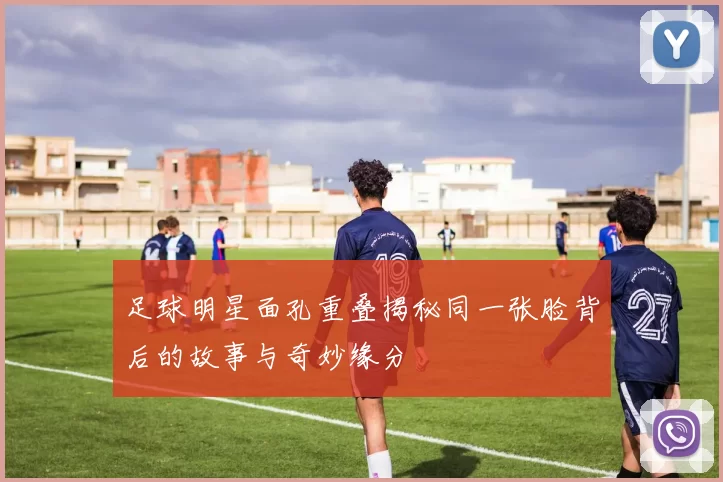 足球明星面孔重叠揭秘同一张脸背后的故事与奇妙缘分