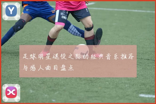 足球明星退役之际的经典音乐推荐与感人曲目盘点