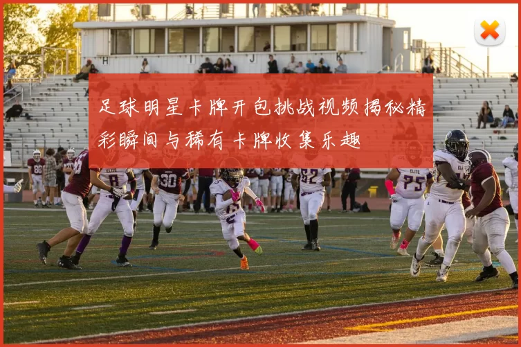 足球明星卡牌开包挑战视频揭秘精彩瞬间与稀有卡牌收集乐趣