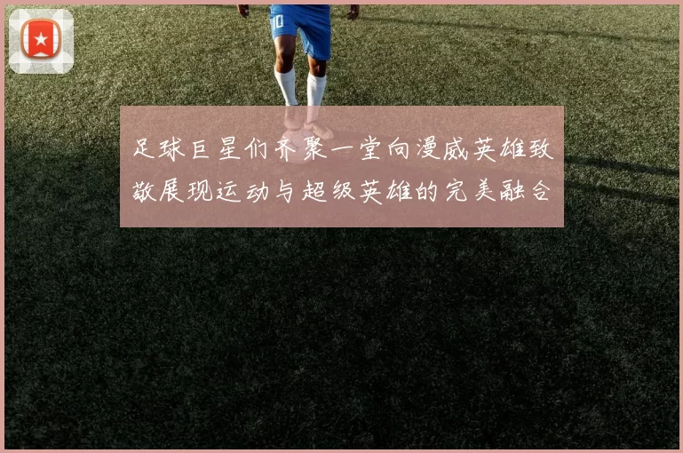 足球巨星们齐聚一堂向漫威英雄致敬展现运动与超级英雄的完美融合