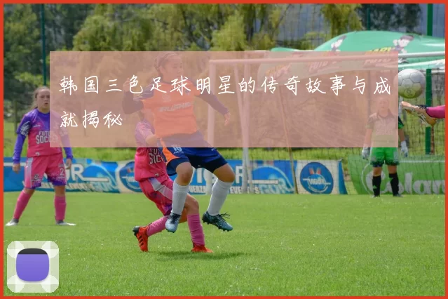韩国三色足球明星的传奇故事与成就揭秘