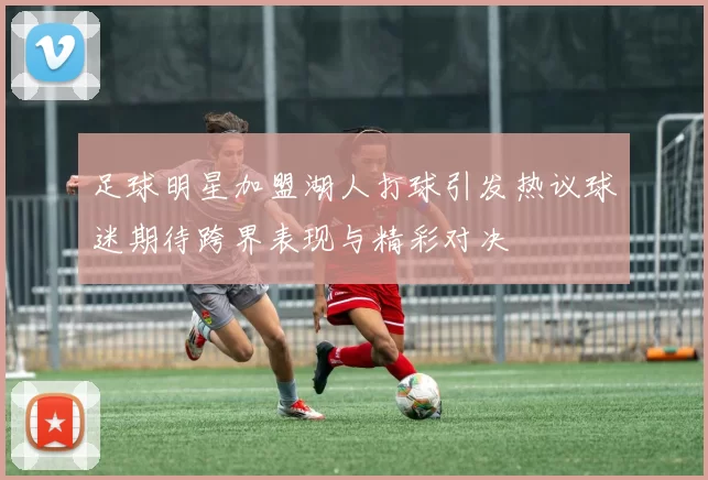 足球明星加盟湖人打球引发热议球迷期待跨界表现与精彩对决