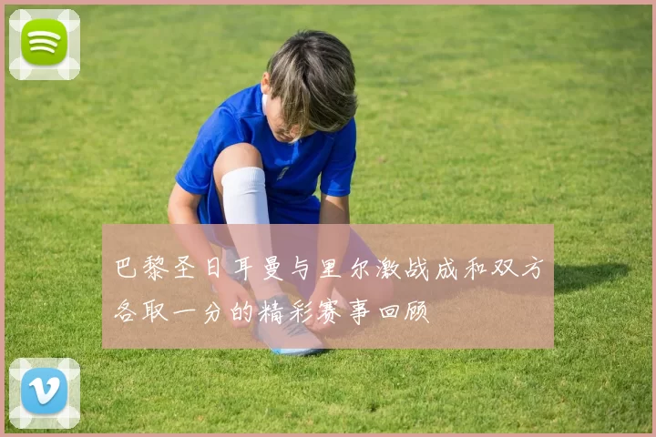 巴黎圣日耳曼与里尔激战成和双方各取一分的精彩赛事回顾