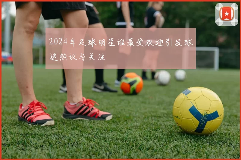 2024年足球明星谁最受欢迎引发球迷热议与关注