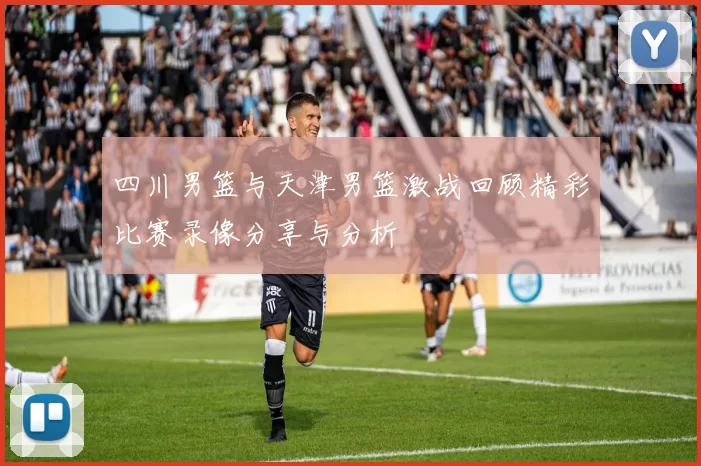 四川男篮与天津男篮激战回顾精彩比赛录像分享与分析
