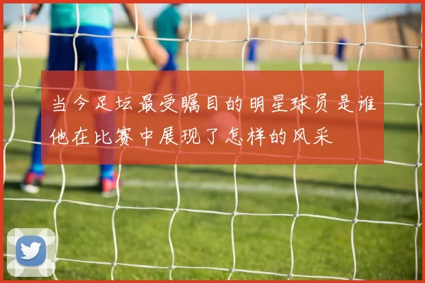 当今足坛最受瞩目的明星球员是谁他在比赛中展现了怎样的风采