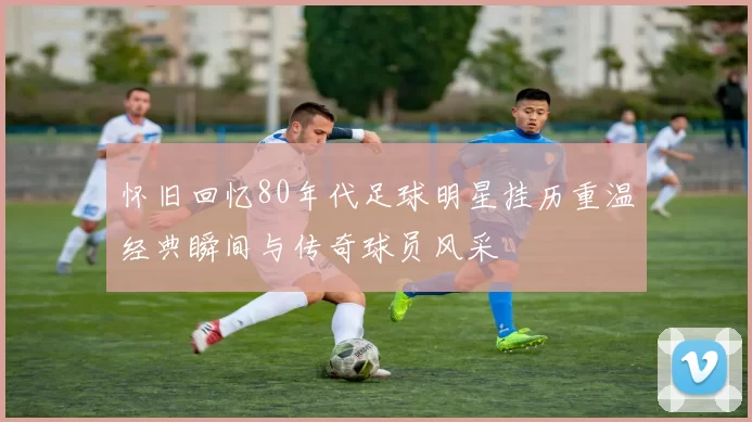 怀旧回忆80年代足球明星挂历重温经典瞬间与传奇球员风采
