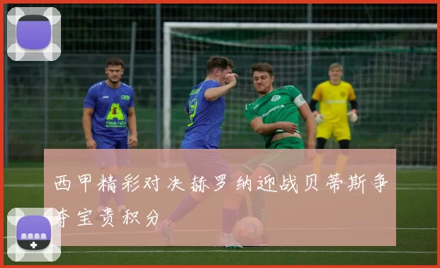 西甲精彩对决赫罗纳迎战贝蒂斯争夺宝贵积分