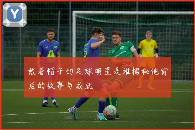 戴着帽子的足球明星是谁揭秘他背后的故事与成就