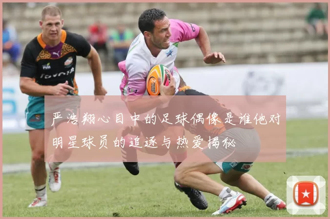 严浩翔心目中的足球偶像是谁他对明星球员的追逐与热爱揭秘