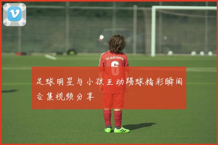 足球明星与小孩互动踢球精彩瞬间合集视频分享
