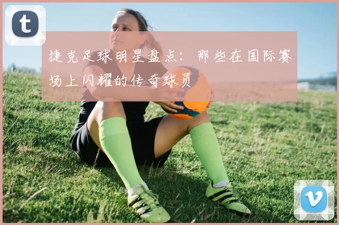捷克足球明星盘点：那些在国际赛场上闪耀的传奇球员