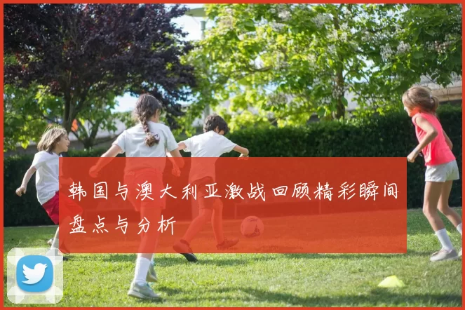 韩国与澳大利亚激战回顾精彩瞬间盘点与分析
