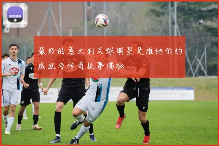 最好的意大利足球明星是谁他们的成就与传奇故事揭秘
