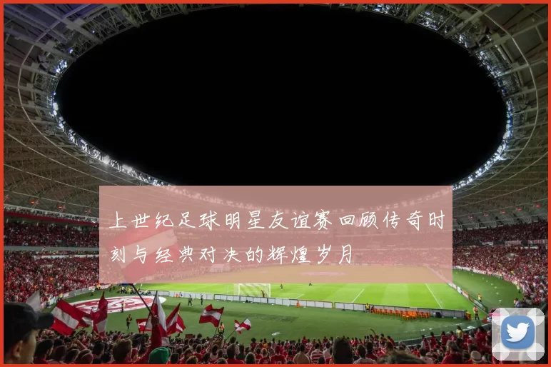 上世纪足球明星友谊赛回顾传奇时刻与经典对决的辉煌岁月