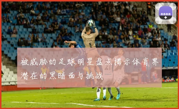 被威胁的足球明星盘点揭示体育界潜在的黑暗面与挑战