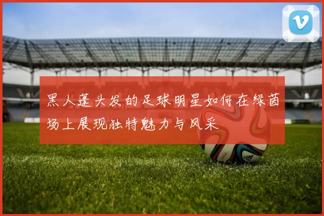 黑人蓬头发的足球明星如何在绿茵场上展现独特魅力与风采