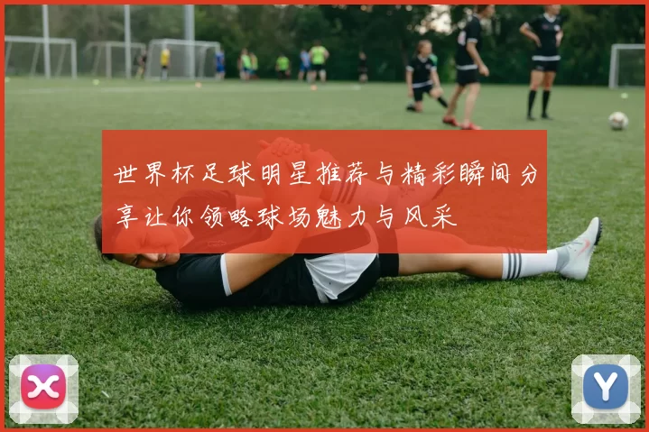 世界杯足球明星推荐与精彩瞬间分享让你领略球场魅力与风采