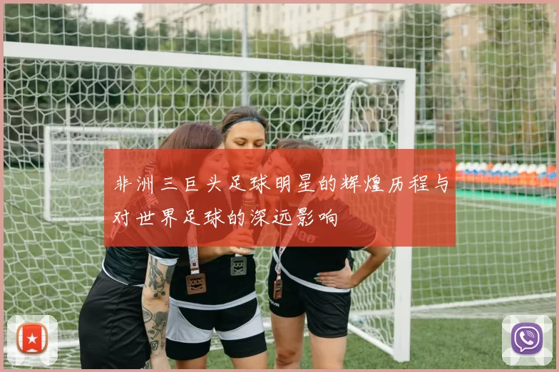 非洲三巨头足球明星的辉煌历程与对世界足球的深远影响