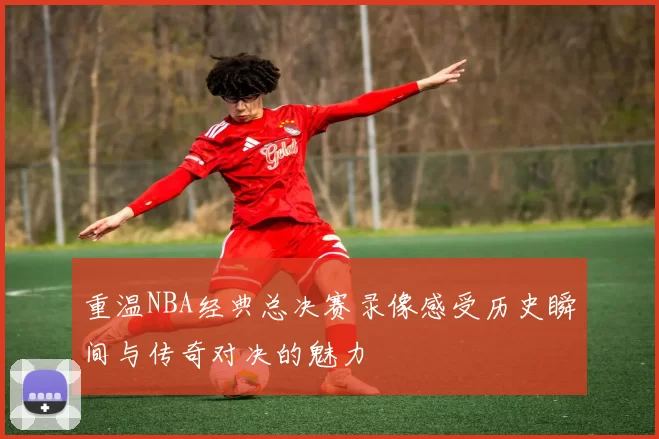 重温NBA经典总决赛录像感受历史瞬间与传奇对决的魅力