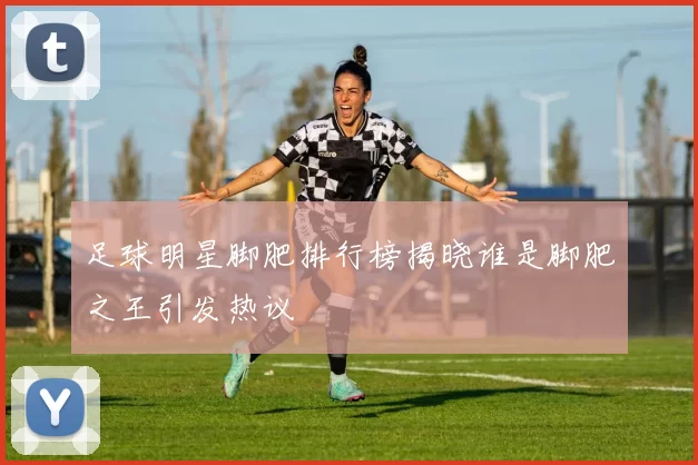足球明星脚肥排行榜揭晓谁是脚肥之王引发热议