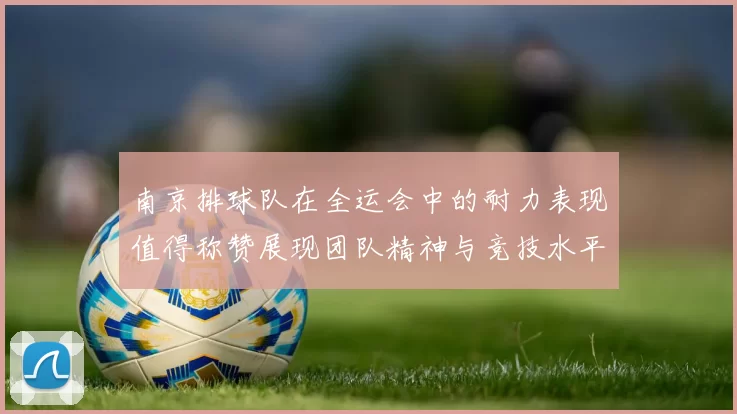 南京排球队在全运会中的耐力表现值得称赞展现团队精神与竞技水平的完美结合
