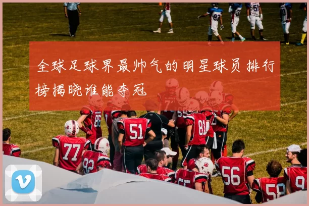 全球足球界最帅气的明星球员排行榜揭晓谁能夺冠