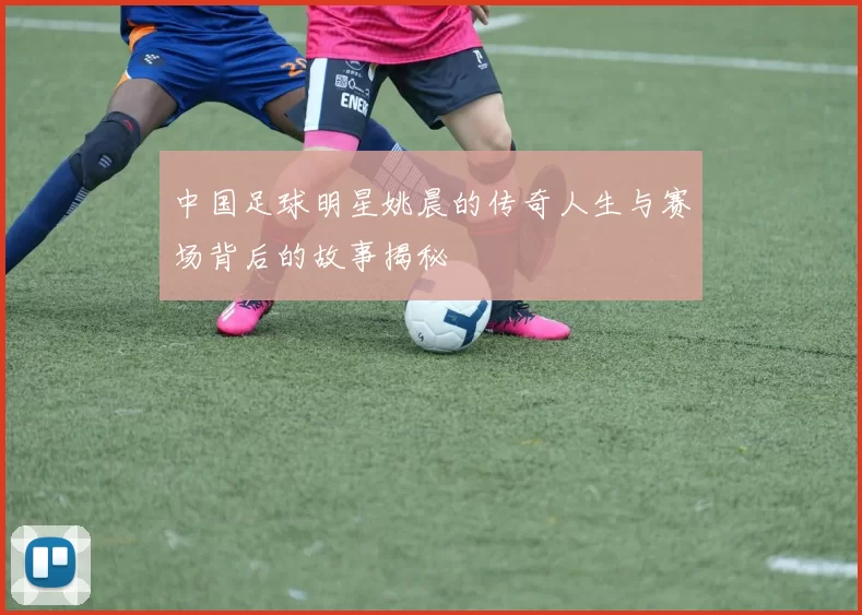 中国足球明星姚晨的传奇人生与赛场背后的故事揭秘