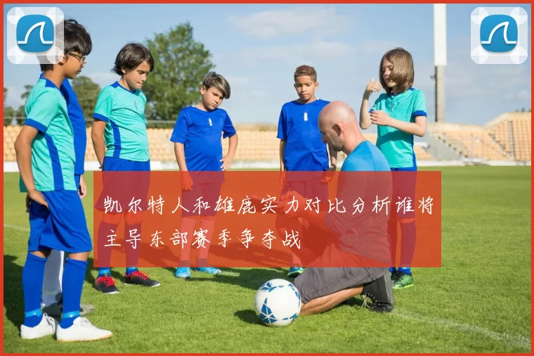 凯尔特人和雄鹿实力对比分析谁将主导东部赛季争夺战
