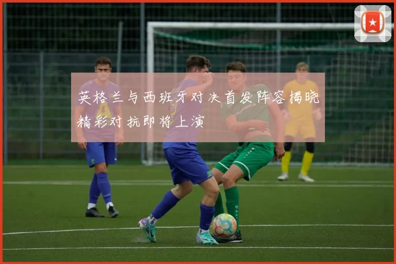 英格兰与西班牙对决首发阵容揭晓精彩对抗即将上演