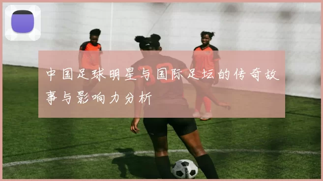 中国足球明星与国际足坛的传奇故事与影响力分析
