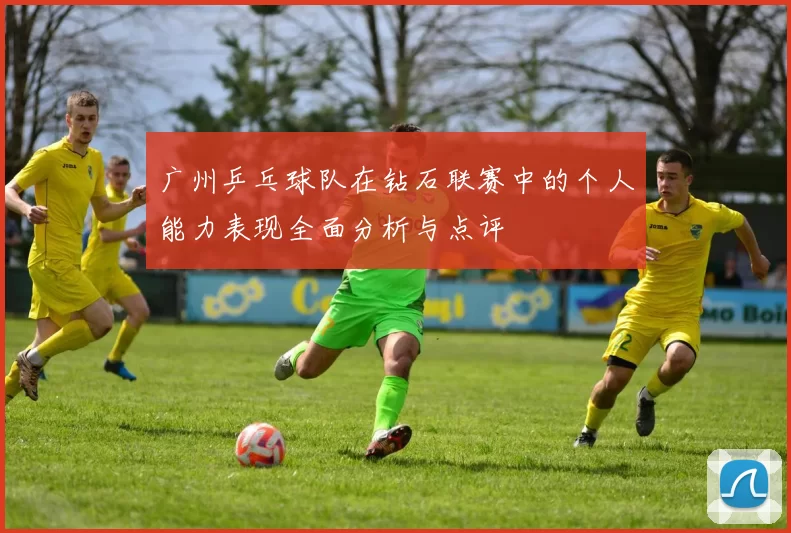 广州乒乓球队在钻石联赛中的个人能力表现全面分析与点评