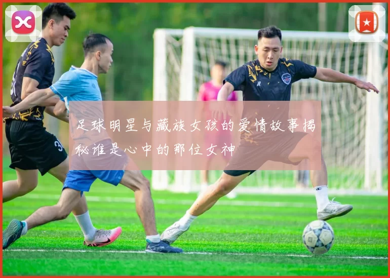 足球明星与藏族女孩的爱情故事揭秘谁是心中的那位女神