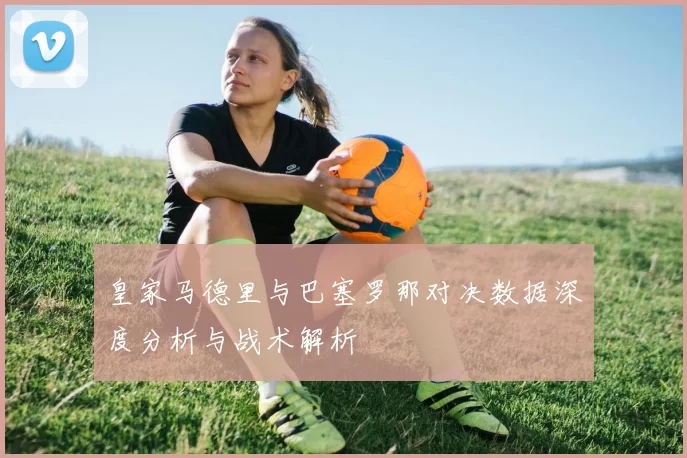 皇家马德里与巴塞罗那对决数据深度分析与战术解析