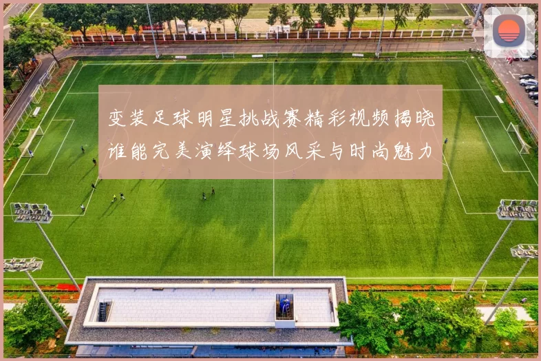 变装足球明星挑战赛精彩视频揭晓谁能完美演绎球场风采与时尚魅力