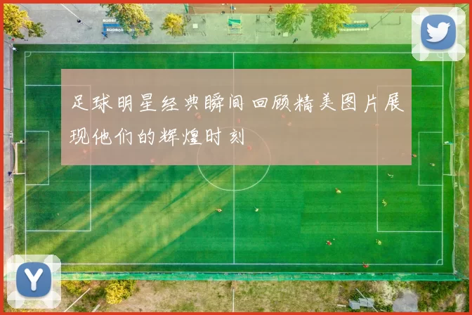 足球明星经典瞬间回顾精美图片展现他们的辉煌时刻