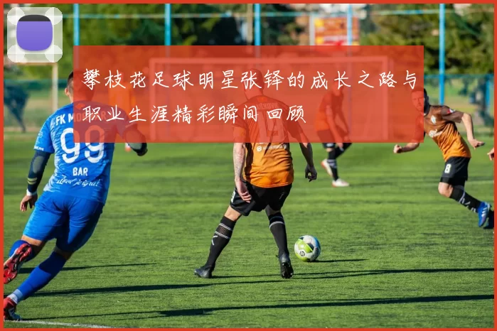 攀枝花足球明星张铎的成长之路与职业生涯精彩瞬间回顾