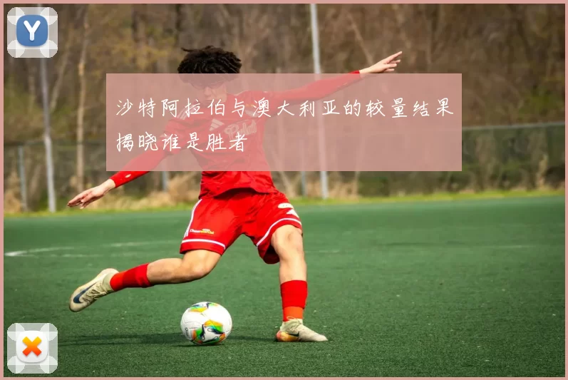 沙特阿拉伯与澳大利亚的较量结果揭晓谁是胜者