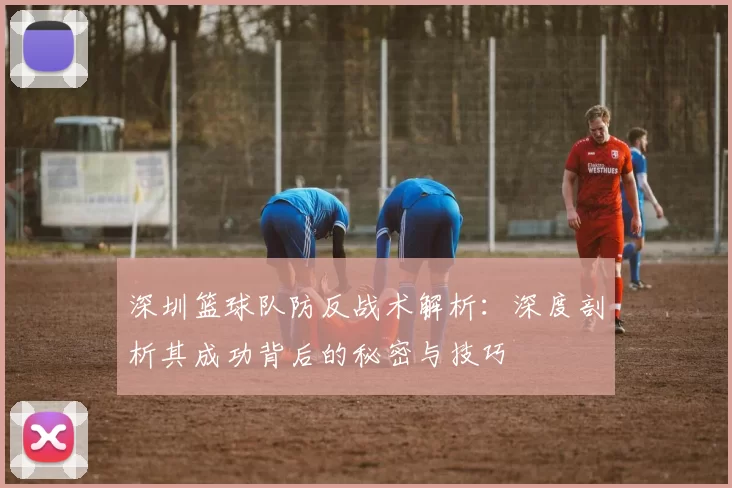 深圳篮球队防反战术解析：深度剖析其成功背后的秘密与技巧