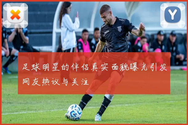 足球明星的伴侣真实面貌曝光引发网友热议与关注